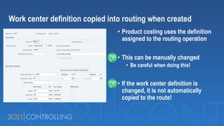 • Product costing uses the definition
assigned to the routing operation
• This can be manually changed
• Be careful when doing this!
• If the work center definition is
changed, it is not automatically
copied to the route!
Work center definition copied into routing when created
 