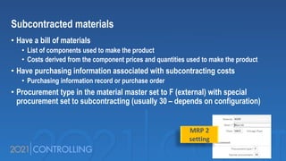 Subcontracted materials
• Have a bill of materials
• List of components used to make the product
• Costs derived from the component prices and quantities used to make the product
• Have purchasing information associated with subcontracting costs
• Purchasing information record or purchase order
• Procurement type in the material master set to F (external) with special
procurement set to subcontracting (usually 30 – depends on configuration)
MRP 2
setting
 