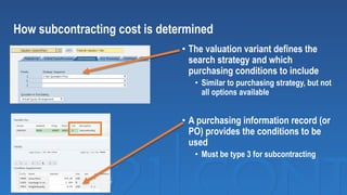 • The valuation variant defines the
search strategy and which
purchasing conditions to include
• Similar to purchasing strategy, but not
all options available
• A purchasing information record (or
PO) provides the conditions to be
used
• Must be type 3 for subcontracting
How subcontracting cost is determined
 