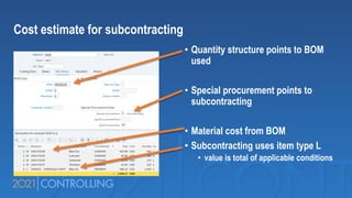 • Quantity structure points to BOM
used
• Special procurement points to
subcontracting
• Material cost from BOM
• Subcontracting uses item type L
• value is total of applicable conditions
Cost estimate for subcontracting
 