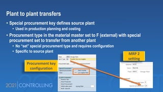 Plant to plant transfers
• Special procurement key defines source plant
• Used in production planning and costing
• Procurement type in the material master set to F (external) with special
procurement set to transfer from another plant
• No “set” special procurement type and requires configuration
• Specific to source plant
MRP 2
setting
Procurement key
configuration
 