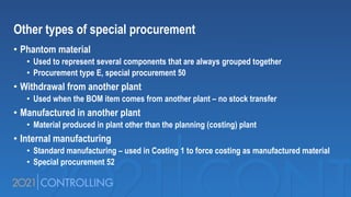 Other types of special procurement
• Phantom material
• Used to represent several components that are always grouped together
• Procurement type E, special procurement 50
• Withdrawal from another plant
• Used when the BOM item comes from another plant – no stock transfer
• Manufactured in another plant
• Material produced in plant other than the planning (costing) plant
• Internal manufacturing
• Standard manufacturing – used in Costing 1 to force costing as manufactured material
• Special procurement 52
 