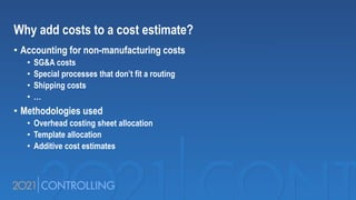 Why add costs to a cost estimate?
• Accounting for non-manufacturing costs
• SG&A costs
• Special processes that don’t fit a routing
• Shipping costs
• …
• Methodologies used
• Overhead costing sheet allocation
• Template allocation
• Additive cost estimates
 