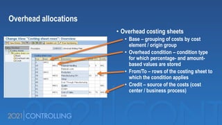 • Overhead costing sheets
• Base – grouping of costs by cost
element / origin group
• Overhead condition – condition type
for which percentage- and amount-
based values are stored
• From/To – rows of the costing sheet to
which the condition applies
• Credit – source of the costs (cost
center / business process)
Overhead allocations
 