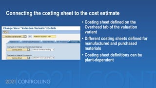 • Costing sheet defined on the
Overhead tab of the valuation
variant
• Different costing sheets defined for
manufactured and purchased
materials
• Costing sheet definitions can be
plant-dependent
Connecting the costing sheet to the cost estimate
 