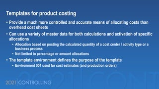 Templates for product costing
• Provide a much more controlled and accurate means of allocating costs than
overhead cost sheets
• Can use a variety of master data for both calculations and activation of specific
allocations
• Allocation based on posting the calculated quantity of a cost center / activity type or a
business process
• Not limited to percentage or amount allocations
• The template environment defines the purpose of the template
• Environment 001 used for cost estimates (and production orders)
 