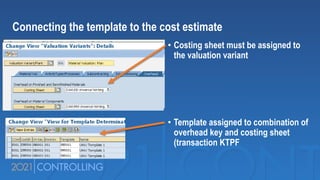 • Costing sheet must be assigned to
the valuation variant
• Template assigned to combination of
overhead key and costing sheet
(transaction KTPF
Connecting the template to the cost estimate
 