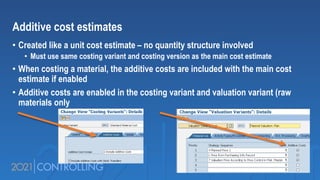 Additive cost estimates
• Created like a unit cost estimate – no quantity structure involved
• Must use same costing variant and costing version as the main cost estimate
• When costing a material, the additive costs are included with the main cost
estimate if enabled
• Additive costs are enabled in the costing variant and valuation variant (raw
materials only
 