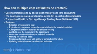 How can multiple cost estimates be created?
• Costing materials one by one is labor intensive and time consuming
• The costing run creates a material selection list to cost multiple materials
• Transaction CK40N or Fiori app Manage Costing Runs (S/4HANA 1809)
• Features
• Selection of materials to cost
• Explosion of component materials associated with the selected materials
• Arrangement of list of materials for efficient costing
• Ability to cost the materials in the background
• Generates a cost estimate report to list all materials
• Marking for standard costs
• Releasing standard costs with ability to schedule in the future
• Updating material master for other cost estimates
 
