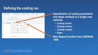 • Specification of costing parameters
and dates similarly to a single cost
estimate
• Costing variant
• Costing version
• Transfer control
• Dates
• New Repeat function from S/4HANA
1809
Defining the costing run
 