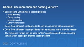 Should I use more than one costing variant?
• Each costing variant has a special purpose
• What-if costing
• Group costing
• Inventory costing
• Other material costs
• Costs from different costing variants can be compared with one another
• Costs from different costing variants can be updated in the material master
• The reference variant can be used to “fix” specific costs from one costing
variant when costing in another costing variant
 