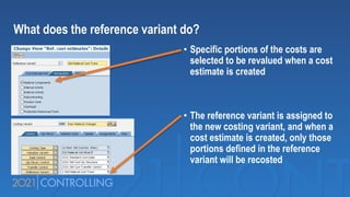 • Specific portions of the costs are
selected to be revalued when a cost
estimate is created
• The reference variant is assigned to
the new costing variant, and when a
cost estimate is created, only those
portions defined in the reference
variant will be recosted
What does the reference variant do?
 