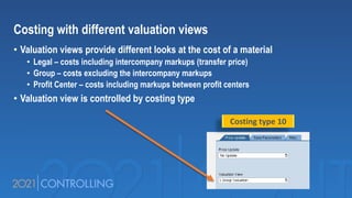 Costing with different valuation views
• Valuation views provide different looks at the cost of a material
• Legal – costs including intercompany markups (transfer price)
• Group – costs excluding the intercompany markups
• Profit Center – costs including markups between profit centers
• Valuation view is controlled by costing type
Costing type 10
 
