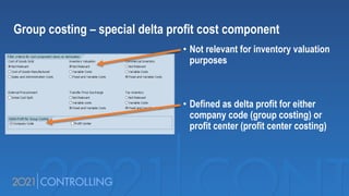 • Not relevant for inventory valuation
purposes
• Defined as delta profit for either
company code (group costing) or
profit center (profit center costing)
Group costing – special delta profit cost component
 