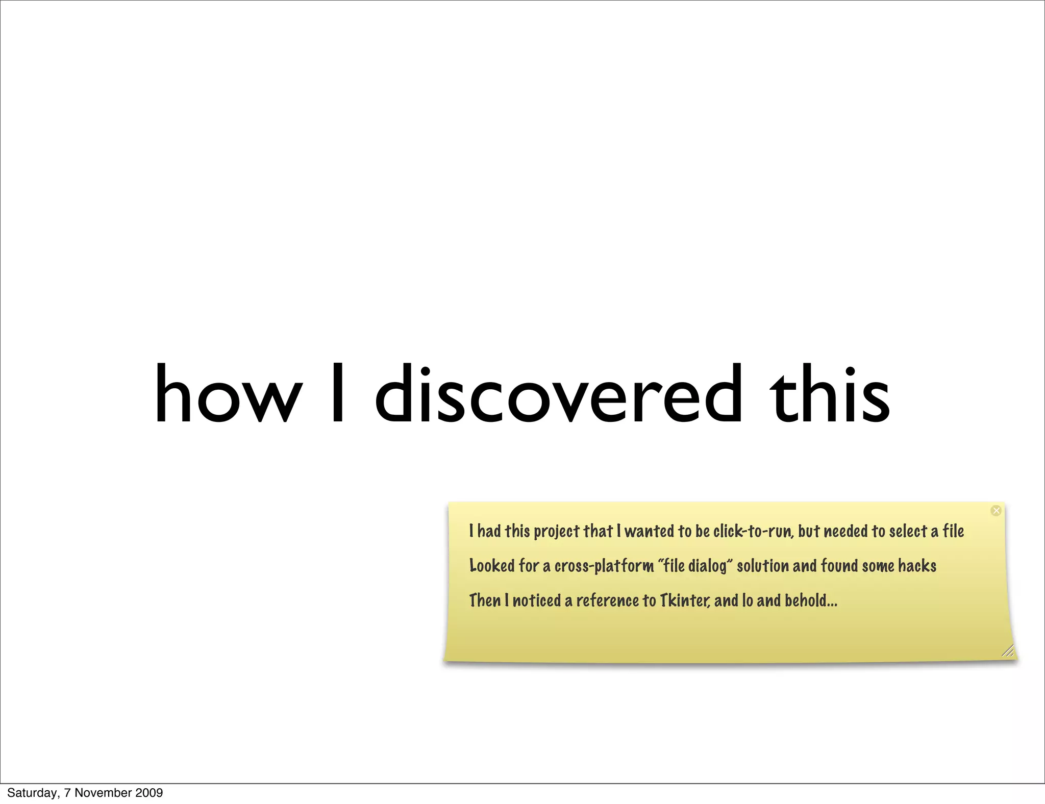 how I discovered this
                               I had this project that I wanted to be click-to-run, but needed to select a file

                               Looked for a cross-platform “file dialog” solution and found some hacks

                               Then I noticed a reference to Tkinter, and lo and behold...




Saturday, 7 November 2009
 