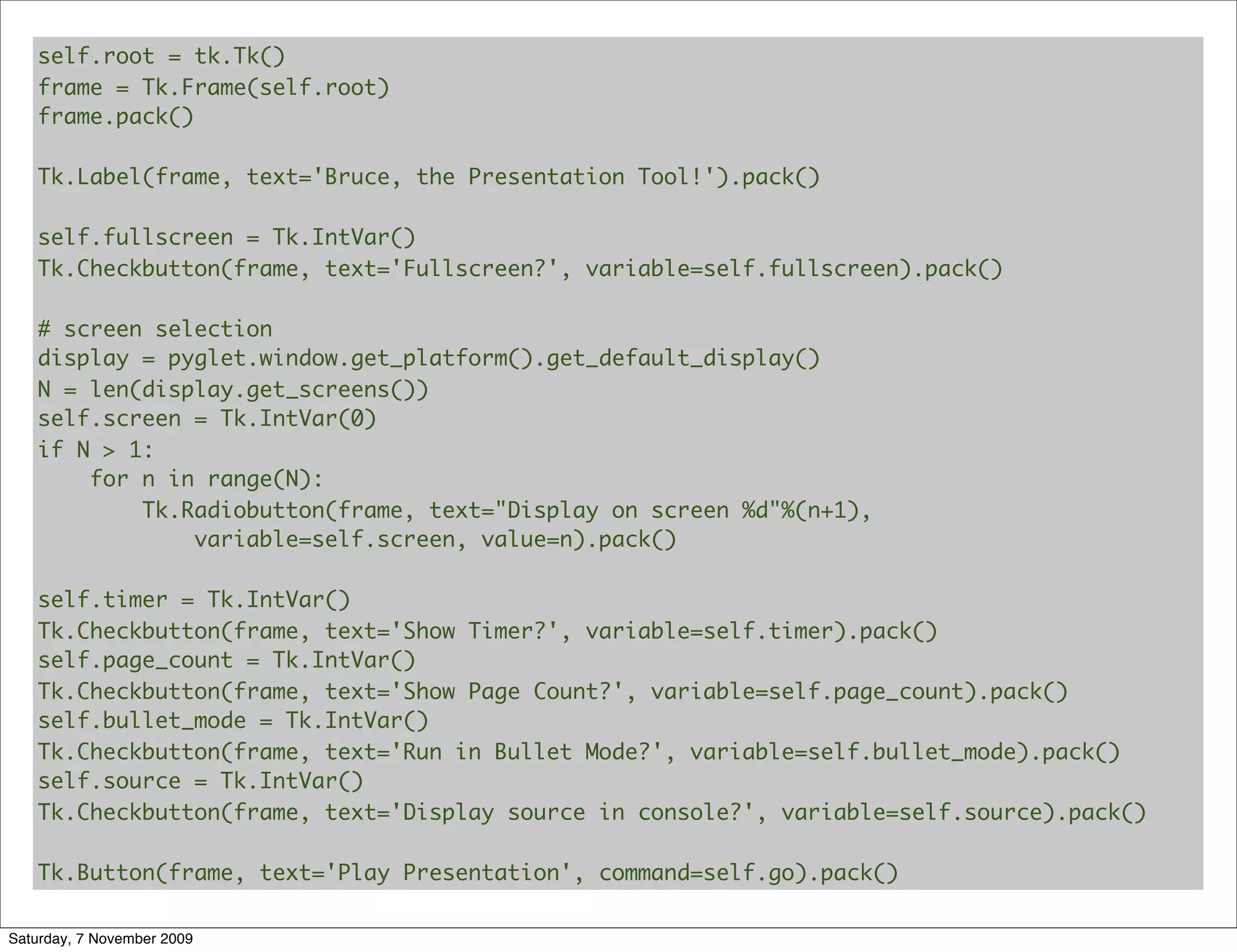 self.root = tk.Tk()
   frame = Tk.Frame(self.root)
   frame.pack()

   Tk.Label(frame, text='Bruce, the Presentation Tool!').pack()

   self.fullscreen = Tk.IntVar()
   Tk.Checkbutton(frame, text='Fullscreen?', variable=self.fullscreen).pack()

   # screen selection
   display = pyglet.window.get_platform().get_default_display()
   N = len(display.get_screens())
   self.screen = Tk.IntVar(0)
   if N > 1:
       for n in range(N):
           Tk.Radiobutton(frame, text="Display on screen %d"%(n+1),
               variable=self.screen, value=n).pack()

   self.timer = Tk.IntVar()
   Tk.Checkbutton(frame, text='Show Timer?', variable=self.timer).pack()
   self.page_count = Tk.IntVar()
   Tk.Checkbutton(frame, text='Show Page Count?', variable=self.page_count).pack()
   self.bullet_mode = Tk.IntVar()
   Tk.Checkbutton(frame, text='Run in Bullet Mode?', variable=self.bullet_mode).pack()
   self.source = Tk.IntVar()
   Tk.Checkbutton(frame, text='Display source in console?', variable=self.source).pack()

   Tk.Button(frame, text='Play Presentation', command=self.go).pack()

Saturday, 7 November 2009
 