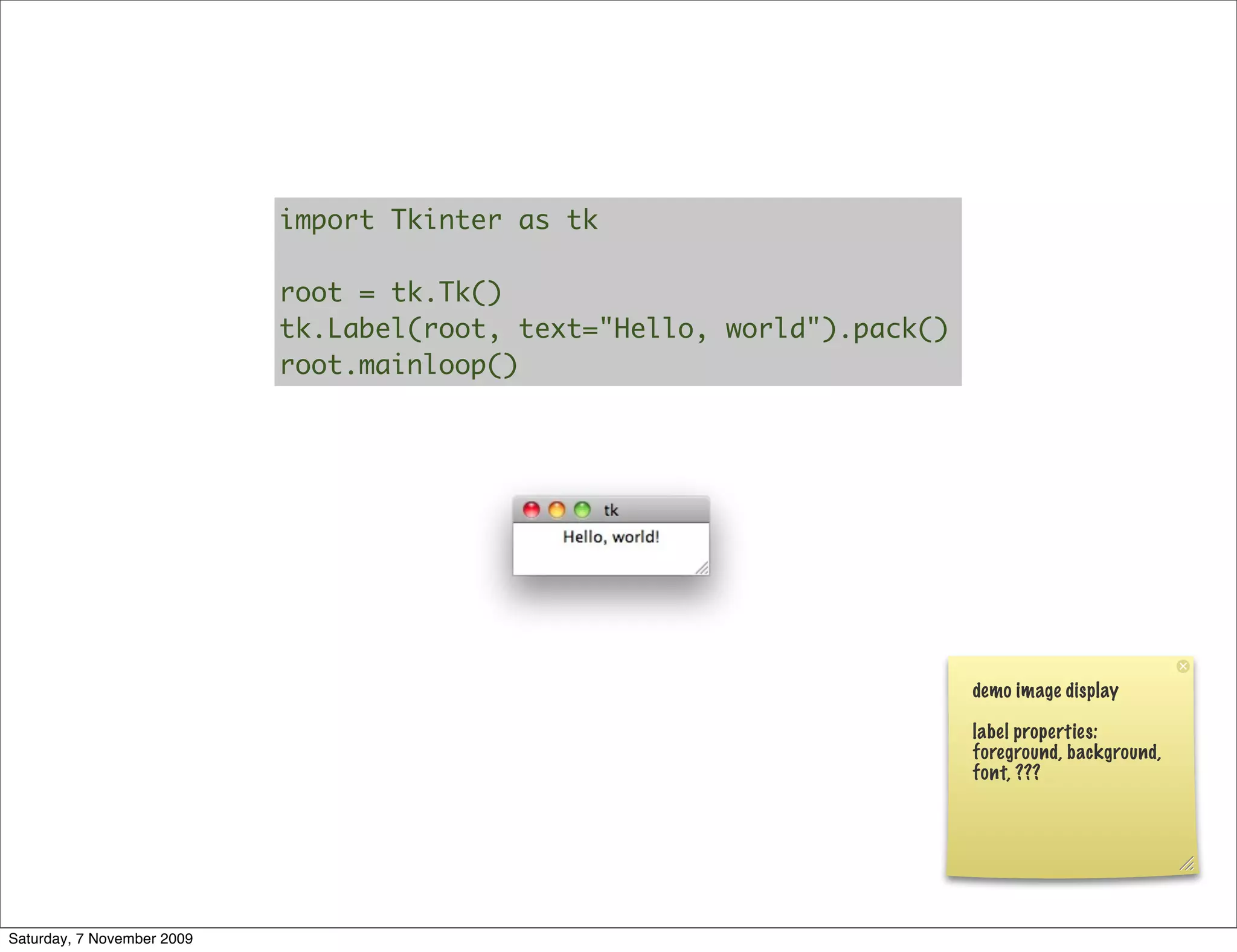 import Tkinter as tk

                            root = tk.Tk()
                            tk.Label(root, text="Hello, world").pack()
                            root.mainloop()




                                                                         demo image display

                                                                         label properties:
                                                                         foreground, background,
                                                                         font, ???




Saturday, 7 November 2009
 