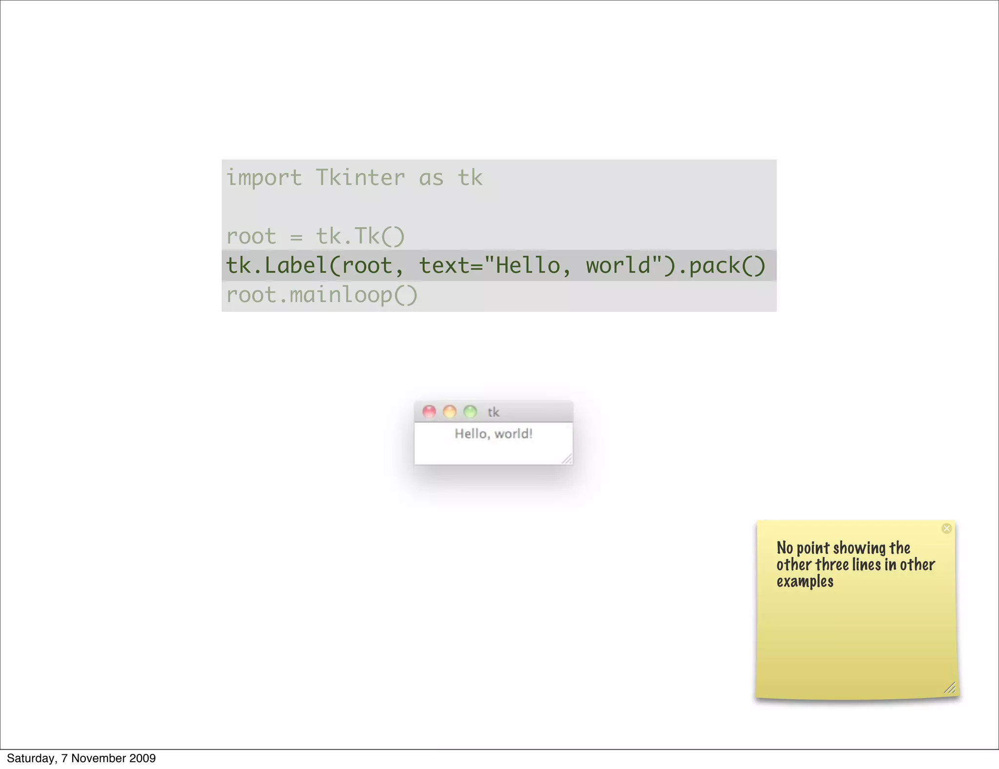 import Tkinter as tk

                            root = tk.Tk()
                            tk.Label(root, text="Hello, world").pack()
                            root.mainloop()




                                                                         No point showing the
                                                                         other three lines in other
                                                                         examples




Saturday, 7 November 2009
 