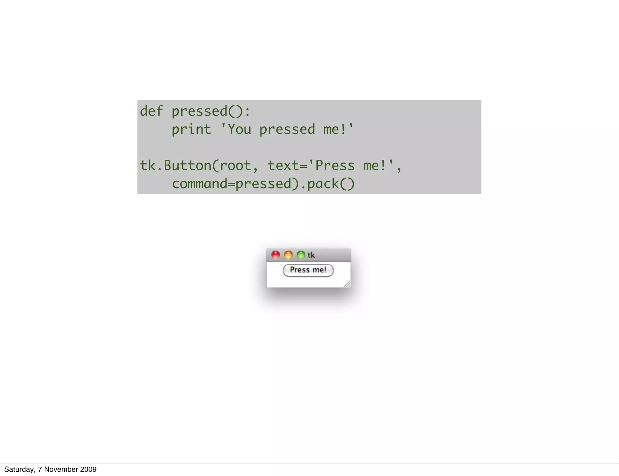 def pressed():
                                print 'You pressed me!'

                            tk.Button(root, text='Press me!',
                                command=pressed).pack()




Saturday, 7 November 2009
 