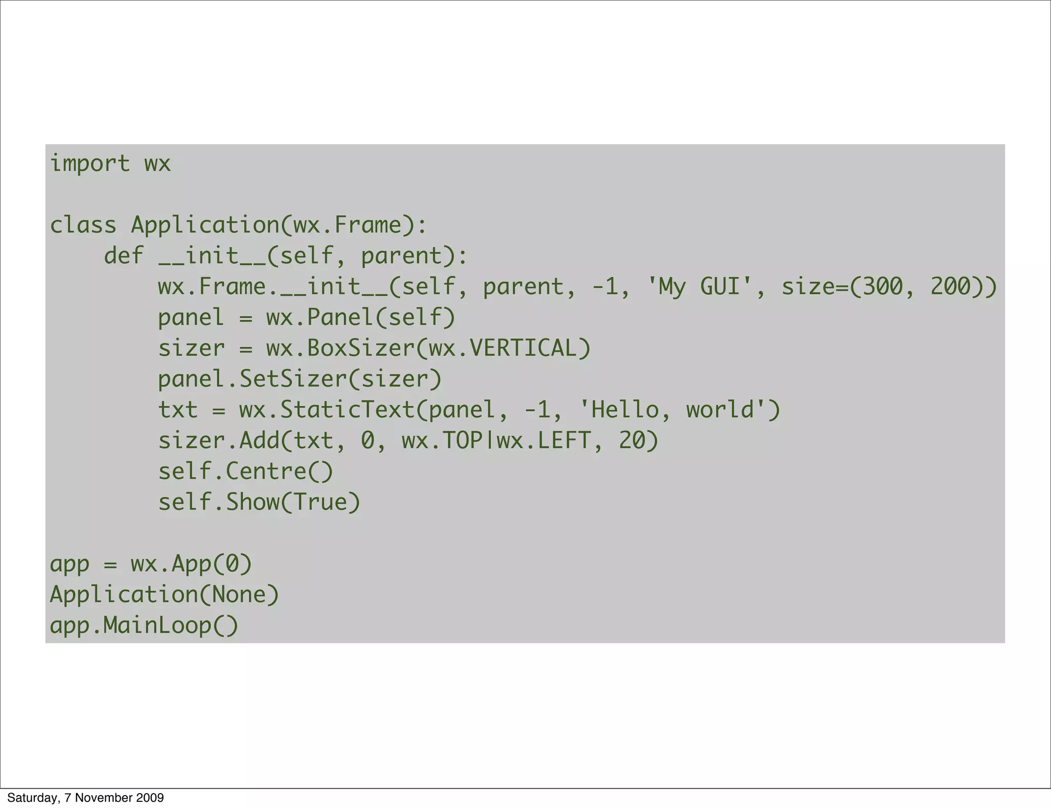 import wx

      class Application(wx.Frame):
          def __init__(self, parent):
              wx.Frame.__init__(self, parent, -1, 'My GUI', size=(300, 200))
              panel = wx.Panel(self)
              sizer = wx.BoxSizer(wx.VERTICAL)
              panel.SetSizer(sizer)
              txt = wx.StaticText(panel, -1, 'Hello, world')
              sizer.Add(txt, 0, wx.TOP|wx.LEFT, 20)
              self.Centre()
              self.Show(True)

      app = wx.App(0)
      Application(None)
      app.MainLoop()




Saturday, 7 November 2009
 