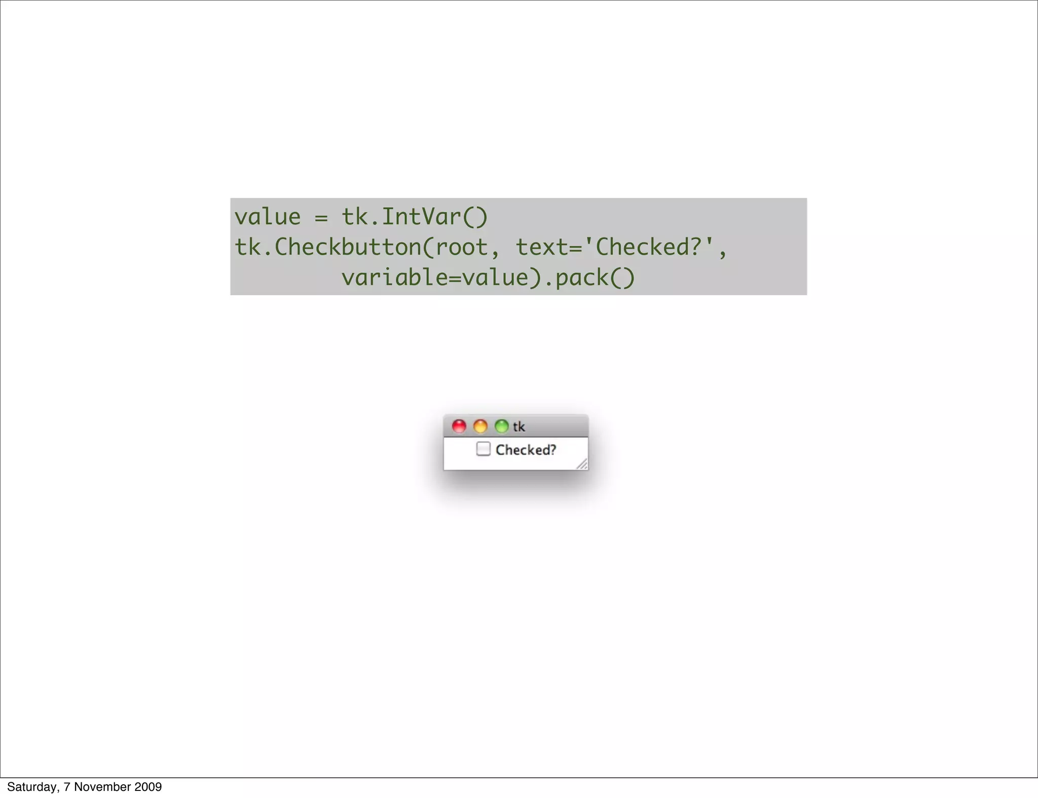 value = tk.IntVar()
                            tk.Checkbutton(root, text='Checked?',
                                    variable=value).pack()




Saturday, 7 November 2009
 