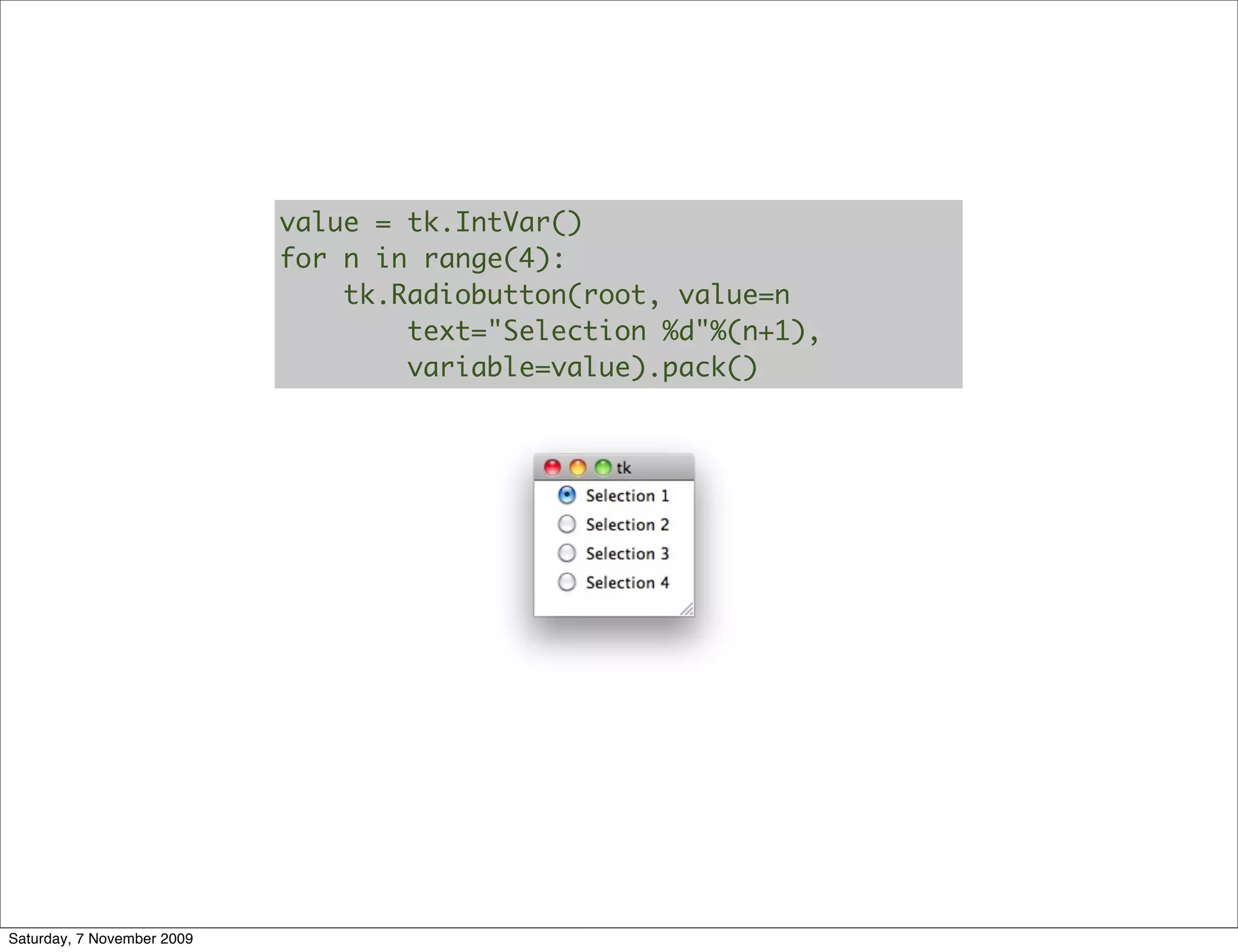 value = tk.IntVar()
                            for n in range(4):
                                tk.Radiobutton(root, value=n
                                    text="Selection %d"%(n+1),
                                    variable=value).pack()




Saturday, 7 November 2009
 