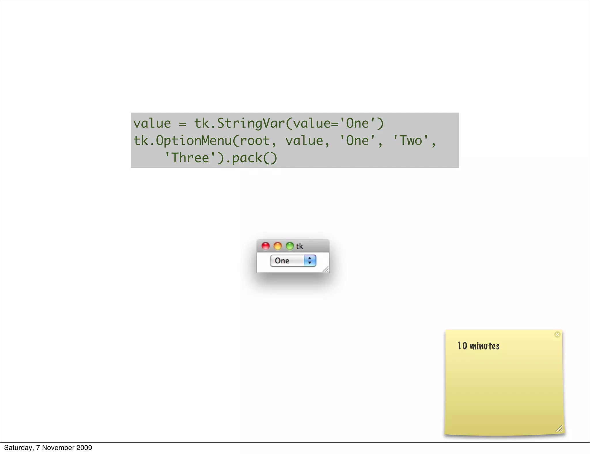 value = tk.StringVar(value='One')
                            tk.OptionMenu(root, value, 'One', 'Two',
                                'Three').pack()




                                                                       10 minutes




Saturday, 7 November 2009
 