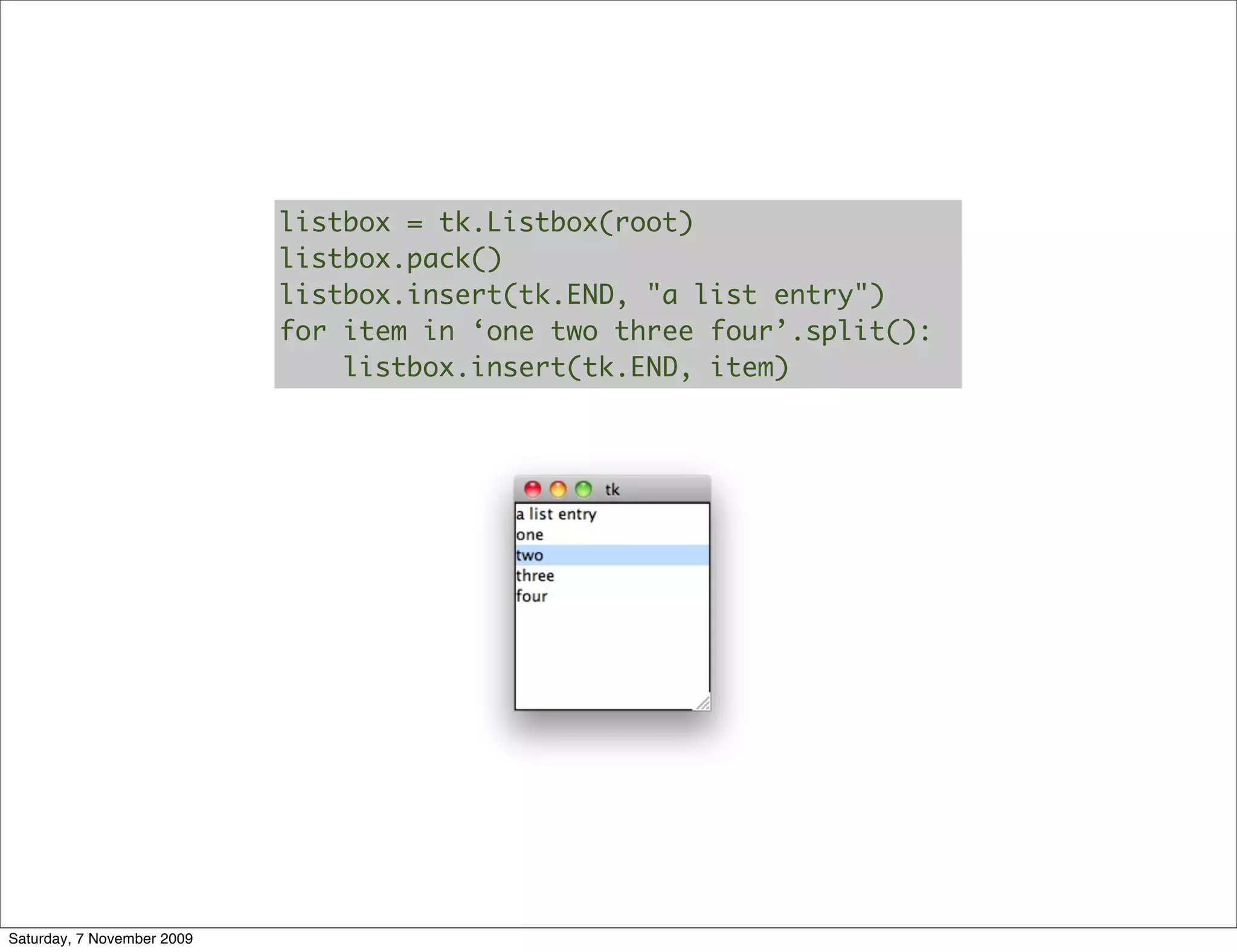 listbox = tk.Listbox(root)
                            listbox.pack()
                            listbox.insert(tk.END, "a list entry")
                            for item in ‘one two three four’.split():
                                listbox.insert(tk.END, item)




Saturday, 7 November 2009
 