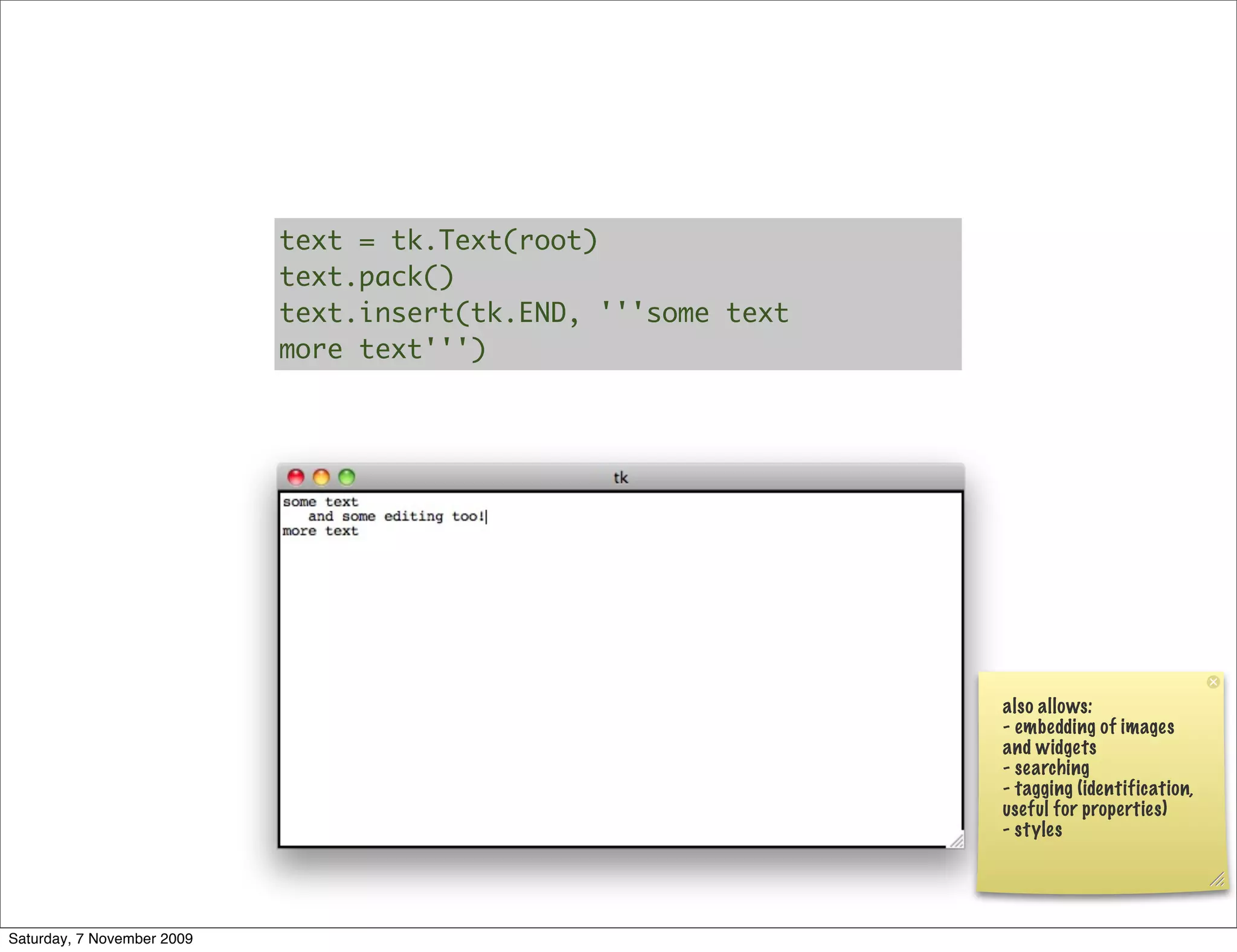 text = tk.Text(root)
                            text.pack()
                            text.insert(tk.END, '''some text
                            more text''')




                                                               also allows:
                                                               - embedding of images
                                                               and widgets
                                                               - searching
                                                               - tagging (identification,
                                                               useful for properties)
                                                               - styles




Saturday, 7 November 2009
 