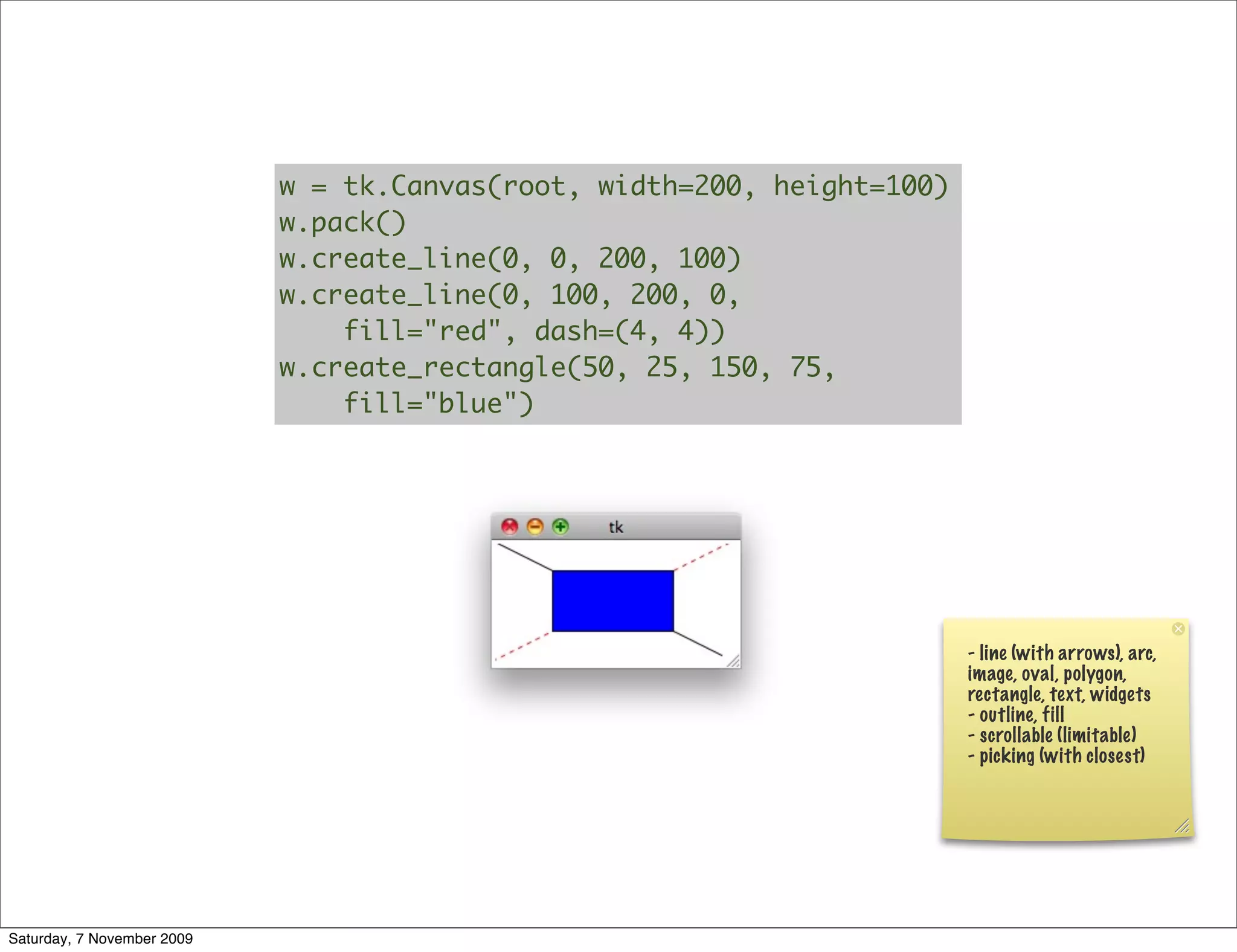 w = tk.Canvas(root, width=200, height=100)
                            w.pack()
                            w.create_line(0, 0, 200, 100)
                            w.create_line(0, 100, 200, 0,
                                fill="red", dash=(4, 4))
                            w.create_rectangle(50, 25, 150, 75,
                                fill="blue")




                                                                         - line (with arrows), arc,
                                                                         image, oval, polygon,
                                                                         rectangle, text, widgets
                                                                         - outline, fill
                                                                         - scrollable (limitable)
                                                                         - picking (with closest)




Saturday, 7 November 2009
 