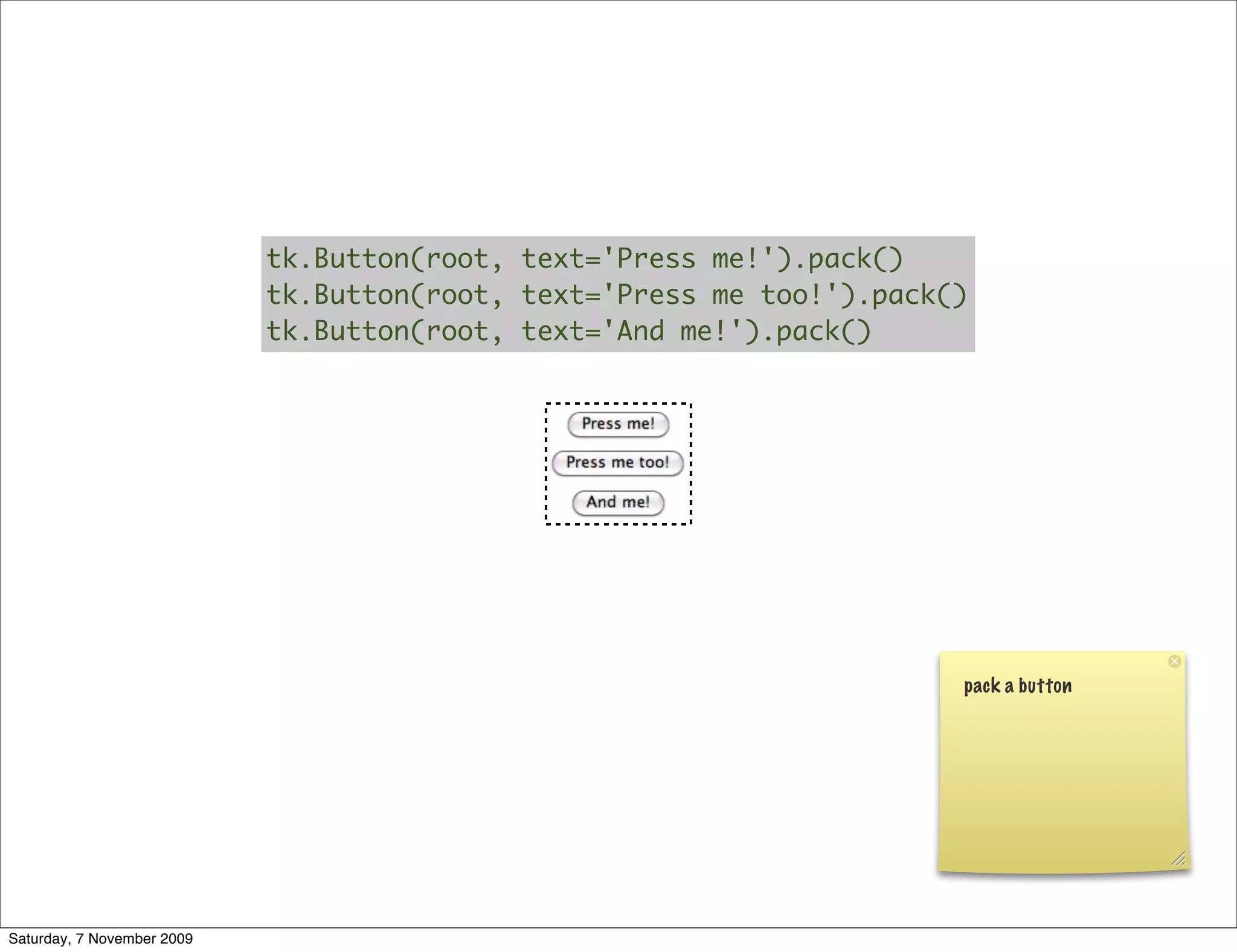 tk.Button(root, text='Press me!').pack()
                            tk.Button(root, text='Press me too!').pack()
                            tk.Button(root, text='And me!').pack()




                                                                       pack a button




Saturday, 7 November 2009
 