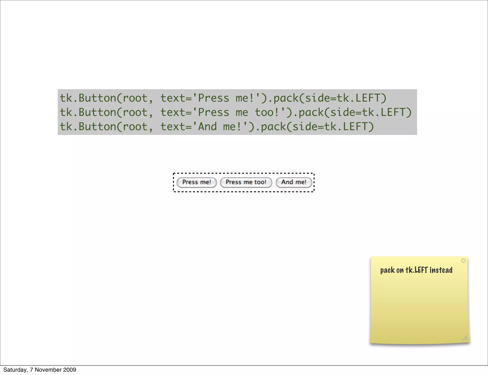 tk.Button(root, text='Press me!').pack(side=tk.LEFT)
                   tk.Button(root, text='Press me too!').pack(side=tk.LEFT)
                   tk.Button(root, text='And me!').pack(side=tk.LEFT)




                                                                     pack on tk.LEFT instead




Saturday, 7 November 2009
 