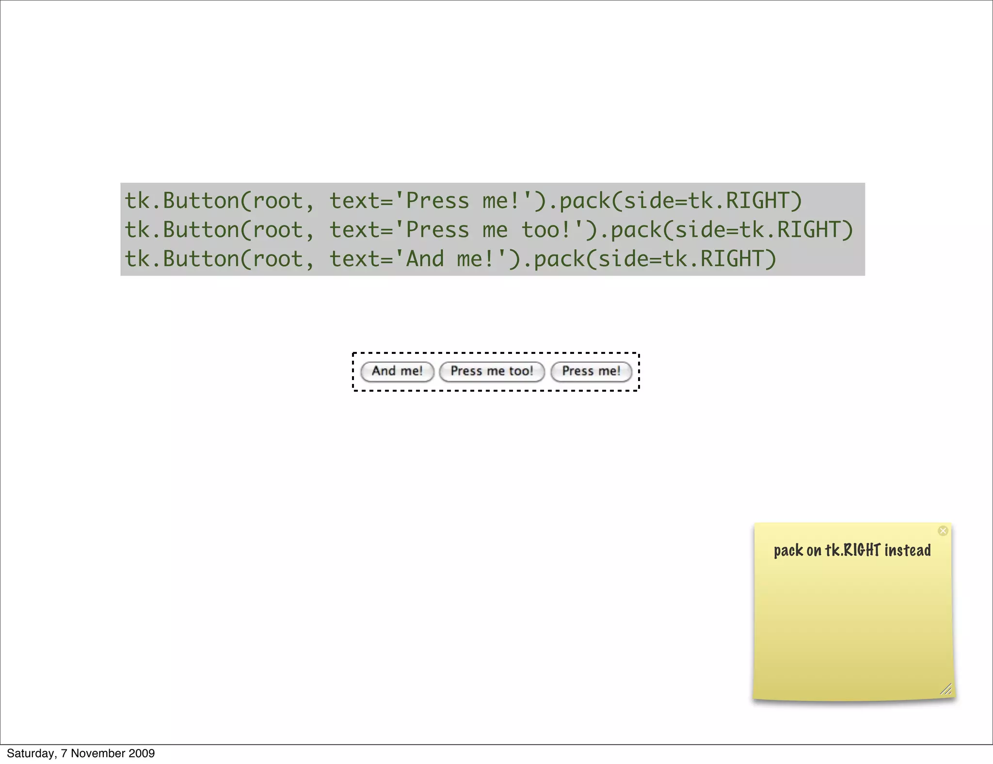 tk.Button(root, text='Press me!').pack(side=tk.RIGHT)
                   tk.Button(root, text='Press me too!').pack(side=tk.RIGHT)
                   tk.Button(root, text='And me!').pack(side=tk.RIGHT)




                                                                     pack on tk.RIGHT instead




Saturday, 7 November 2009
 