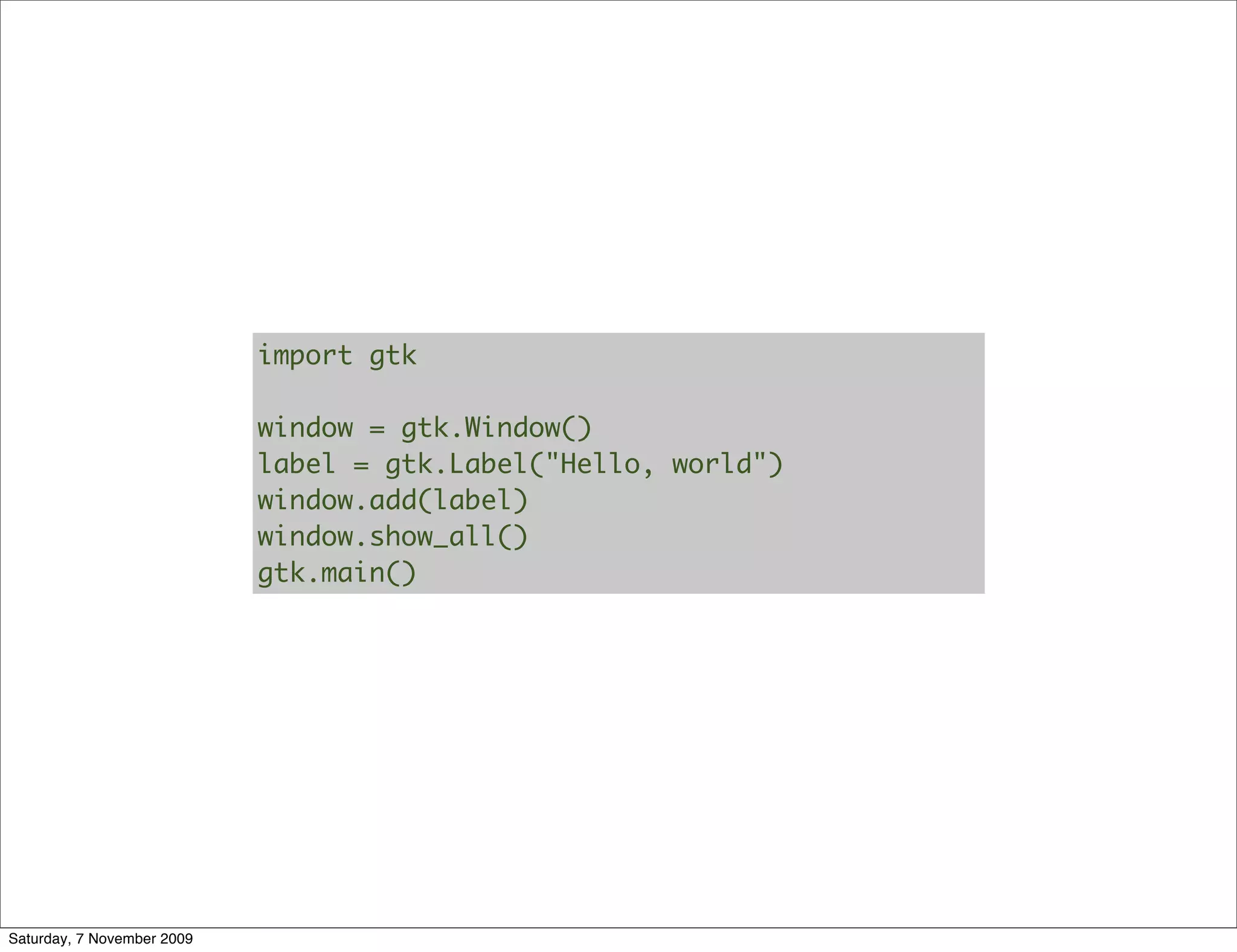import gtk

                            window = gtk.Window()
                            label = gtk.Label("Hello, world")
                            window.add(label)
                            window.show_all()
                            gtk.main()




Saturday, 7 November 2009
 