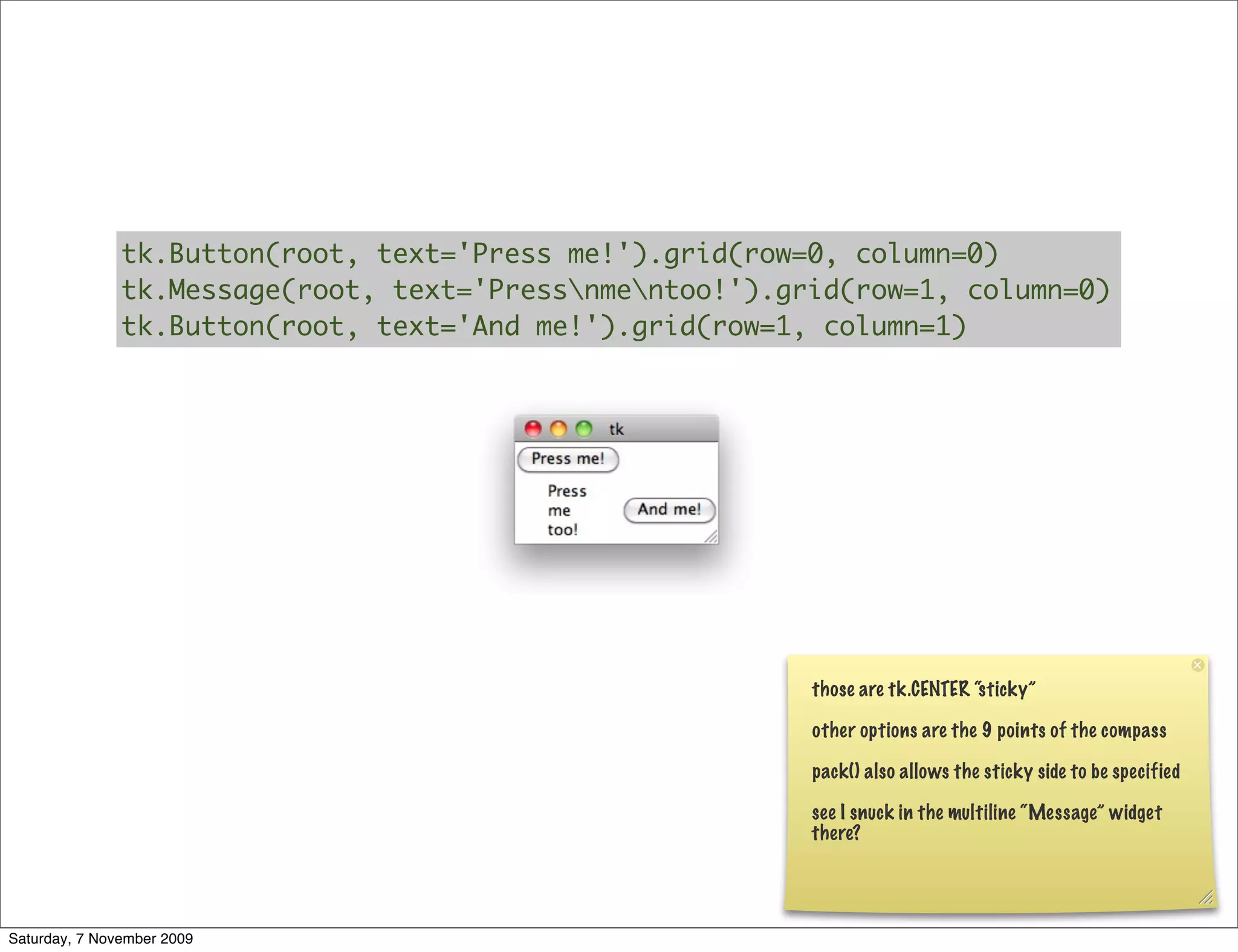 tk.Button(root, text='Press me!').grid(row=0, column=0)
               tk.Message(root, text='Pressnmentoo!').grid(row=1, column=0)
               tk.Button(root, text='And me!').grid(row=1, column=1)




                                                          those are tk.CENTER “sticky”

                                                          other options are the 9 points of the compass

                                                          pack() also allows the sticky side to be specified

                                                          see I snuck in the multiline “Message” widget
                                                          there?




Saturday, 7 November 2009
 
