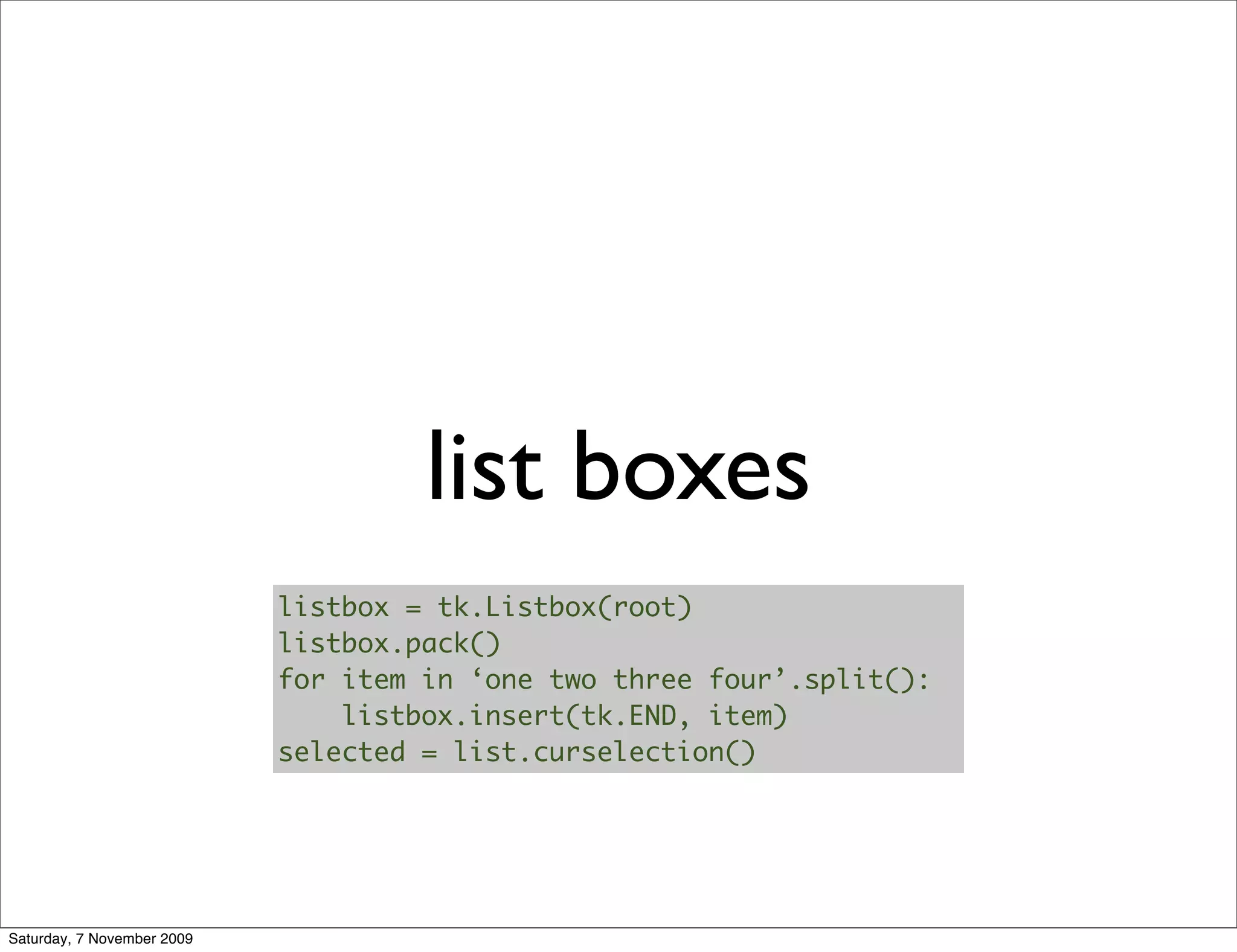 list boxes
                            listbox = tk.Listbox(root)
                            listbox.pack()
                            for item in ‘one two three four’.split():
                                listbox.insert(tk.END, item)
                            selected = list.curselection()




Saturday, 7 November 2009
 
