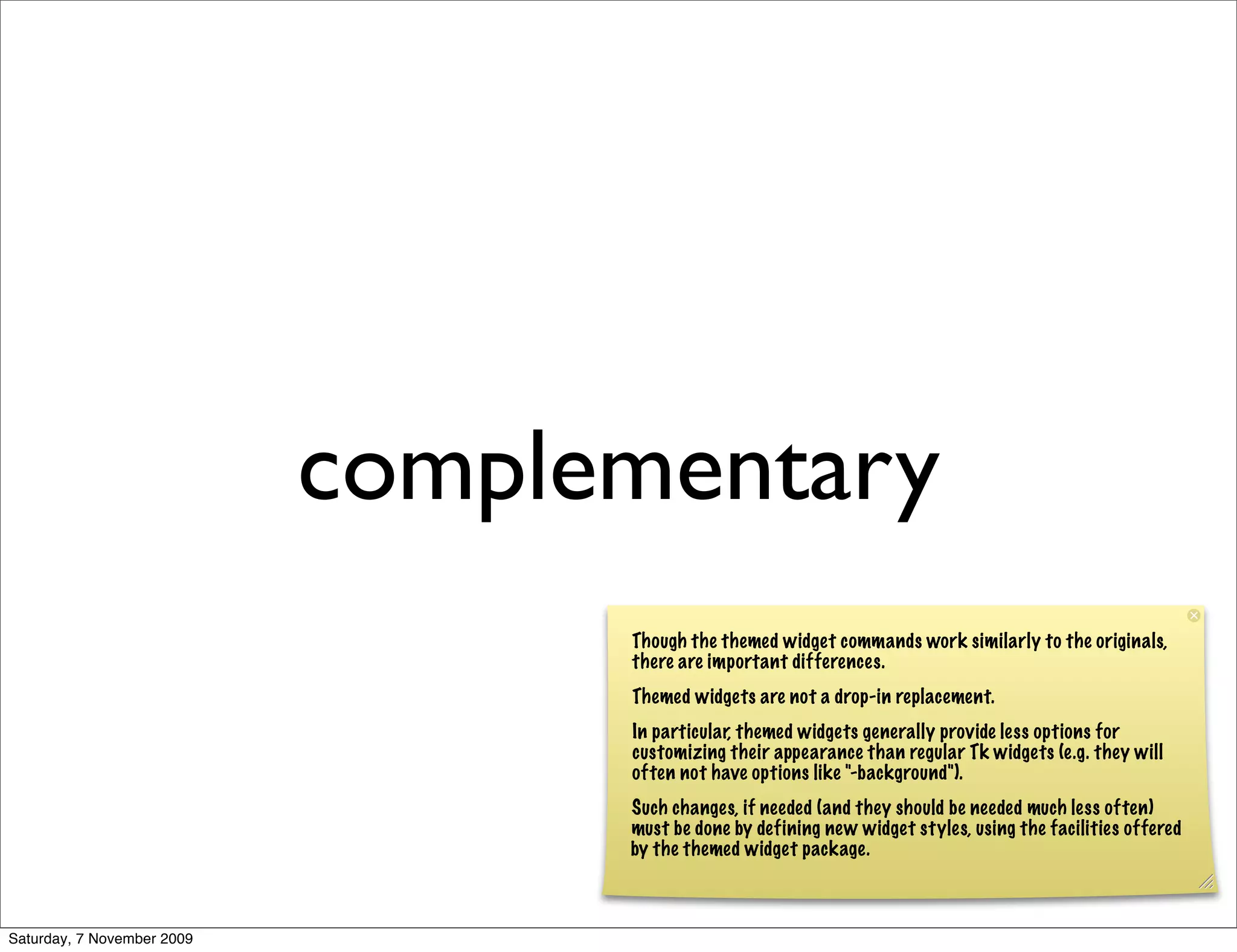 complementary
                                  Though the themed widget commands work similarly to the originals,
                                  there are important differences.
                                  Themed widgets are not a drop-in replacement.
                                  In particular, themed widgets generally provide less options for
                                  customizing their appearance than regular Tk widgets (e.g. they will
                                  often not have options like "-background").
                                  Such changes, if needed (and they should be needed much less often)
                                  must be done by defining new widget styles, using the facilities offered
                                  by the themed widget package.



Saturday, 7 November 2009
 