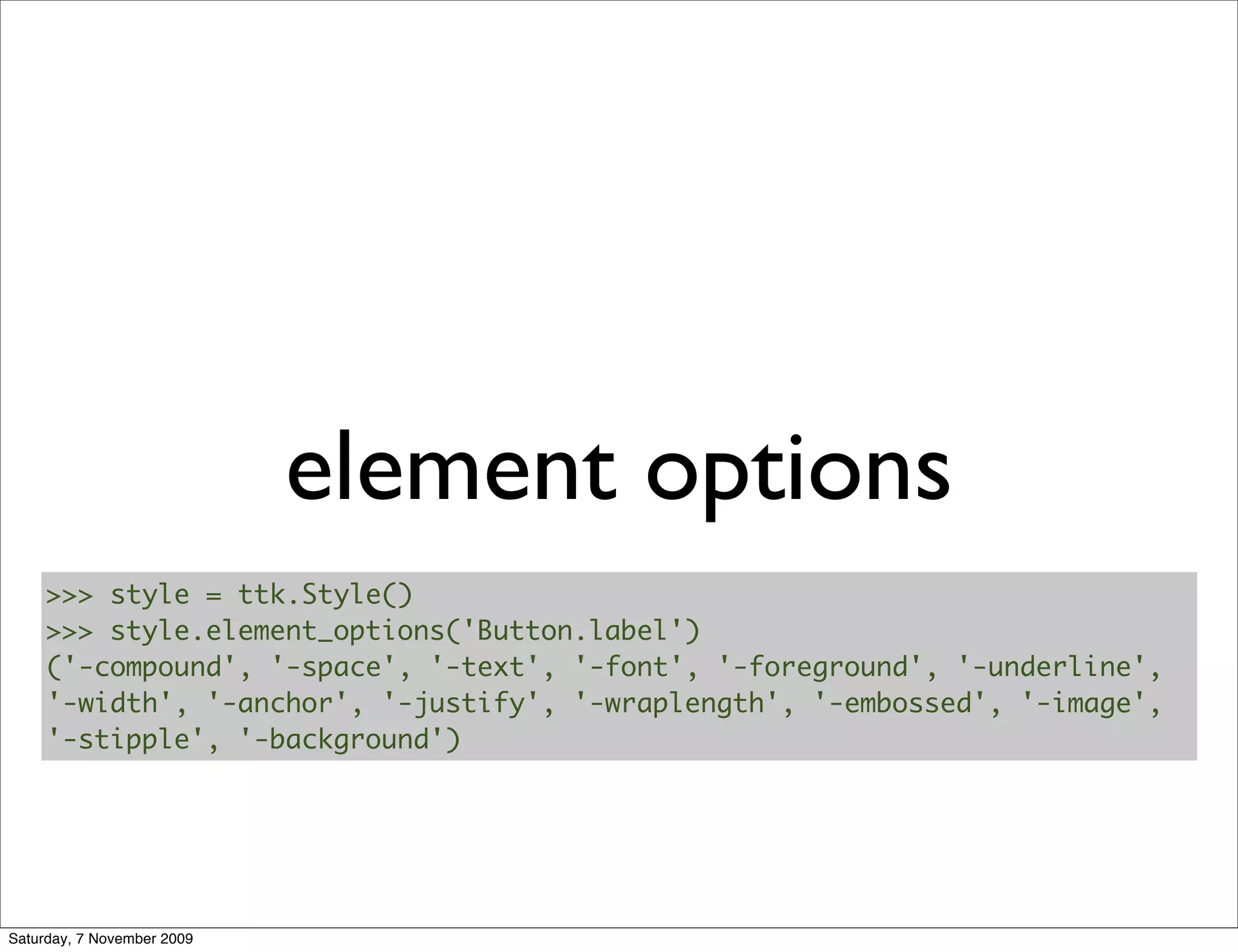 element options
     >>> style = ttk.Style()
     >>> style.element_options('Button.label')
     ('-compound', '-space', '-text', '-font', '-foreground', '-underline',
     '-width', '-anchor', '-justify', '-wraplength', '-embossed', '-image',
     '-stipple', '-background')




Saturday, 7 November 2009
 