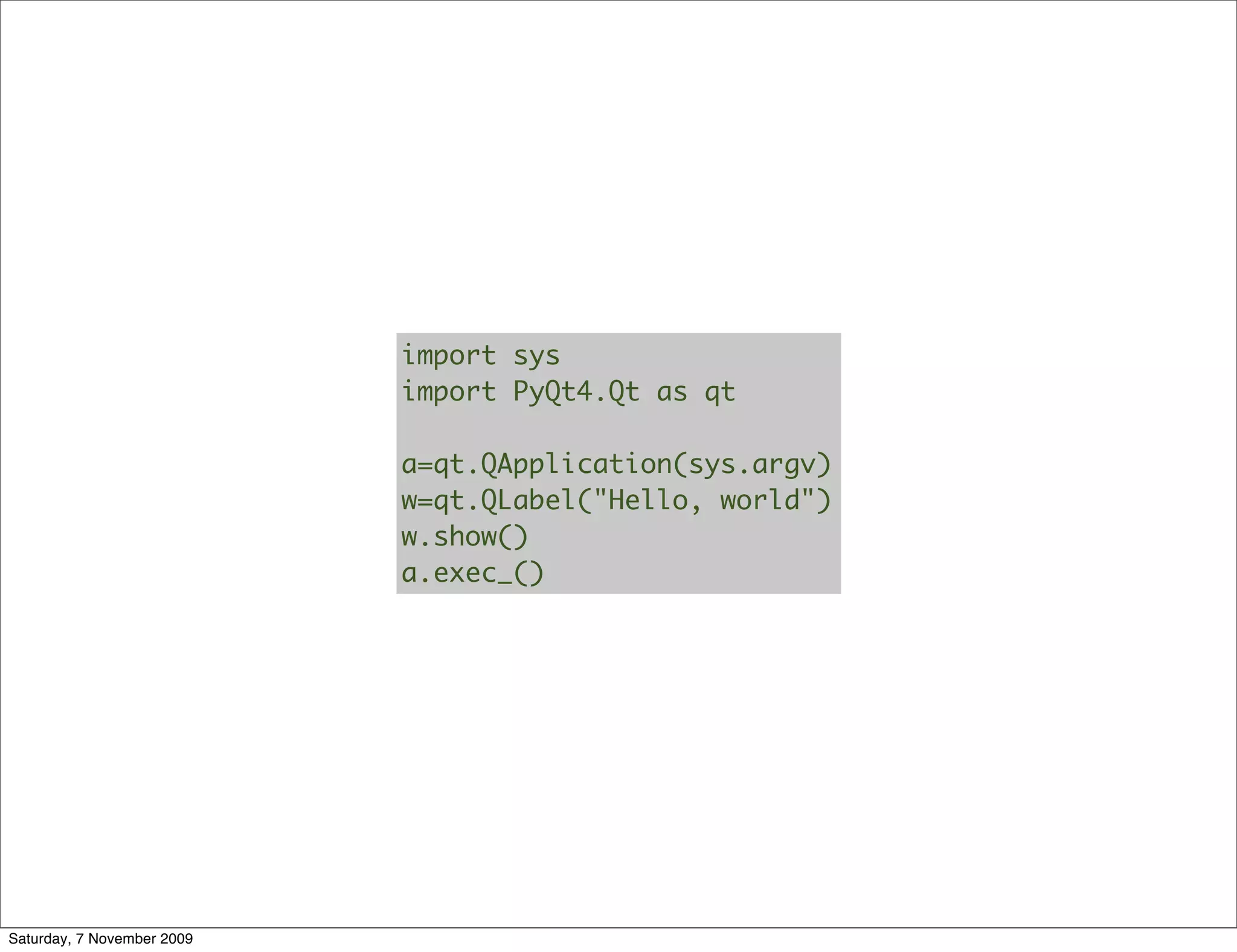 import sys
                            import PyQt4.Qt as qt

                            a=qt.QApplication(sys.argv)
                            w=qt.QLabel("Hello, world")
                            w.show()
                            a.exec_()




Saturday, 7 November 2009
 