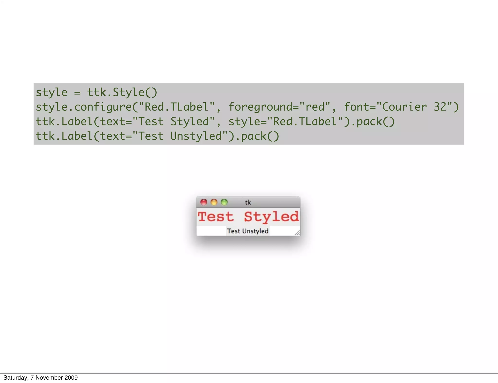style = ttk.Style()
          style.configure("Red.TLabel", foreground="red", font="Courier 32")
          ttk.Label(text="Test Styled", style="Red.TLabel").pack()
          ttk.Label(text="Test Unstyled").pack()




Saturday, 7 November 2009
 