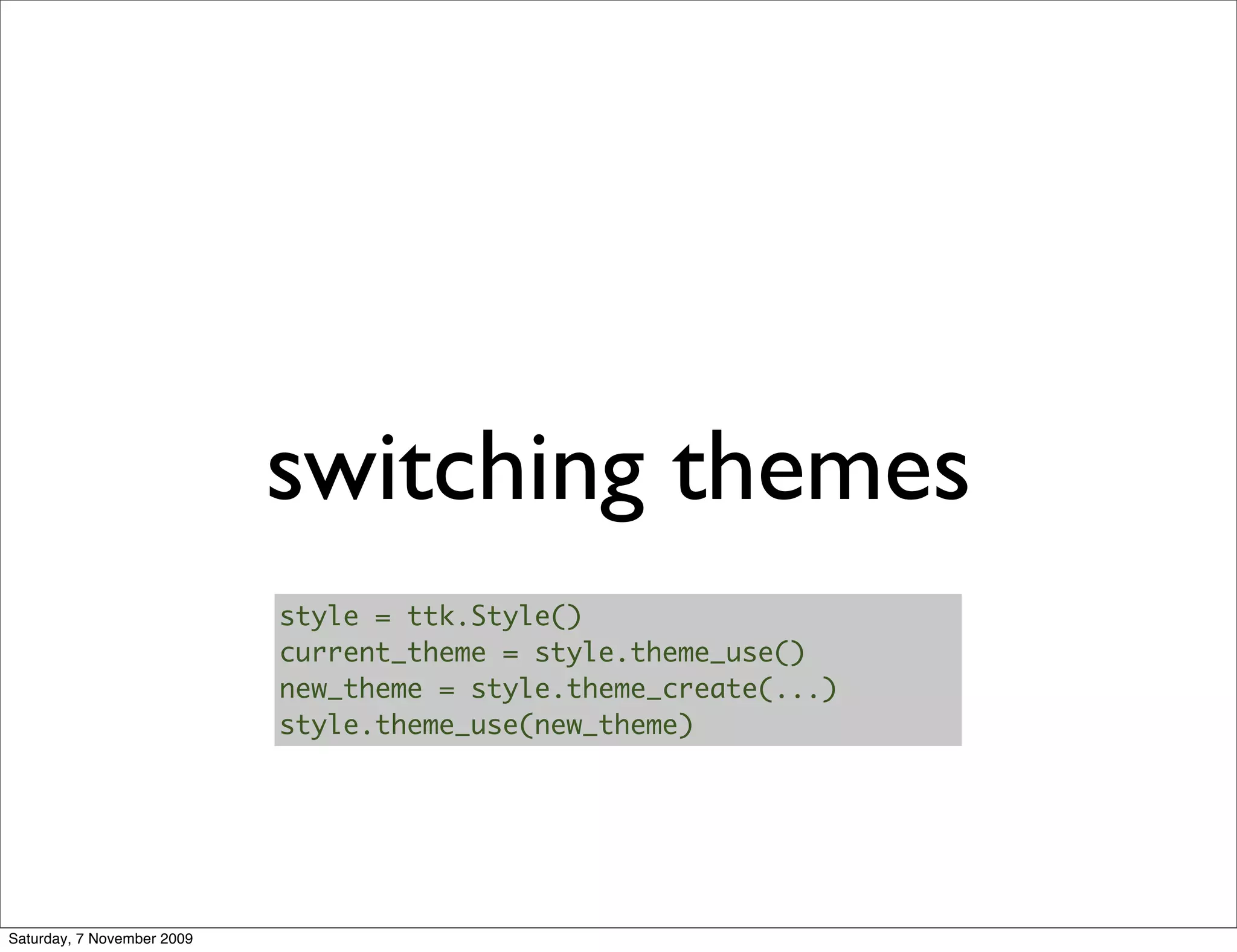 switching themes
                            style = ttk.Style()
                            current_theme = style.theme_use()
                            new_theme = style.theme_create(...)
                            style.theme_use(new_theme)




Saturday, 7 November 2009
 