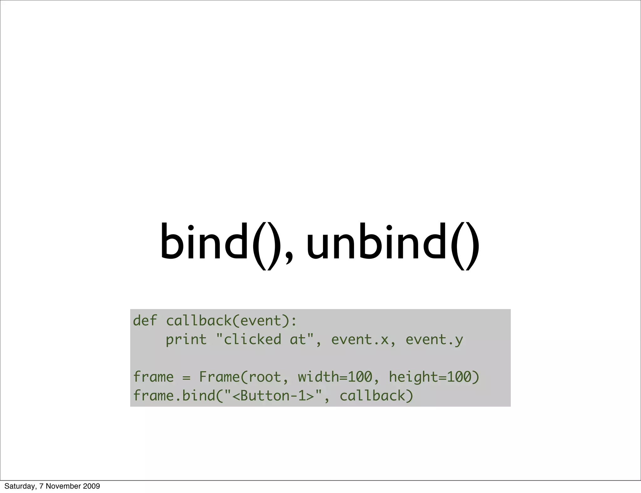 bind(), unbind()
                            def callback(event):
                                print "clicked at", event.x, event.y

                            frame = Frame(root, width=100, height=100)
                            frame.bind("<Button-1>", callback)




Saturday, 7 November 2009
 