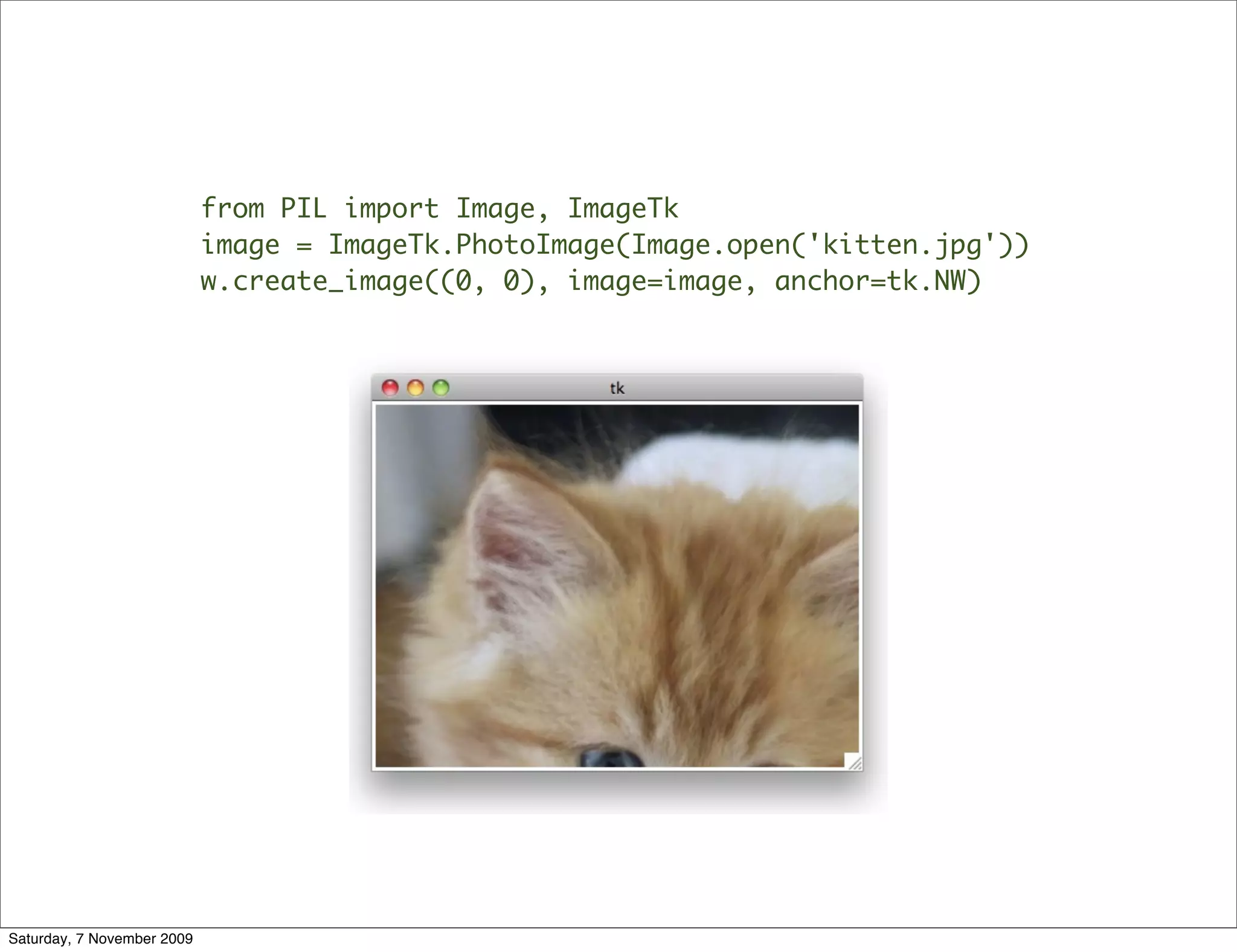 from PIL import Image, ImageTk
                            image = ImageTk.PhotoImage(Image.open('kitten.jpg'))
                            w.create_image((0, 0), image=image, anchor=tk.NW)




Saturday, 7 November 2009
 