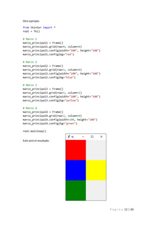 P á g i n a 10 | 88
Otro ejemplo:
from tkinter import *
root = Tk()
# Marco 1
marco_principal1 = Frame()
marco_principal1.grid(row=0, column=0)
marco_principal1.config(width="100", height="100")
marco_principal1.config(bg="red")
# Marco 2
marco_principal2 = Frame()
marco_principal2.grid(row=1, column=0)
marco_principal2.config(width="100", height="100")
marco_principal2.config(bg="blue")
# Marco 3
marco_principal3 = Frame()
marco_principal3.grid(row=1, column=1)
marco_principal3.config(width="100", height="100")
marco_principal3.config(bg="yellow")
# Marco 4
marco_principal4 = Frame()
marco_principal4.grid(row=2, column=0)
marco_principal4.config(width=100, height="100")
marco_principal4.config(bg="green")
root.mainloop()
Este será el resultado:
 