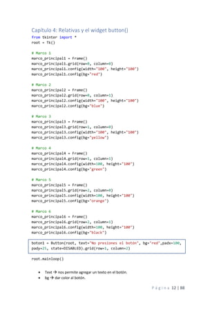 P á g i n a 12 | 88
Capítulo 4: Relativas y el widget button()
from tkinter import *
root = Tk()
# Marco 1
marco_principal1 = Frame()
marco_principal1.grid(row=0, column=0)
marco_principal1.config(width="100", height="100")
marco_principal1.config(bg="red")
# Marco 2
marco_principal2 = Frame()
marco_principal2.grid(row=0, column=1)
marco_principal2.config(width="100", height="100")
marco_principal2.config(bg="blue")
# Marco 3
marco_principal3 = Frame()
marco_principal3.grid(row=1, column=0)
marco_principal3.config(width="100", height="100")
marco_principal3.config(bg="yellow")
# Marco 4
marco_principal4 = Frame()
marco_principal4.grid(row=1, column=1)
marco_principal4.config(width=100, height="100")
marco_principal4.config(bg="green")
# Marco 5
marco_principal5 = Frame()
marco_principal5.grid(row=2, column=0)
marco_principal5.config(width=100, height="100")
marco_principal5.config(bg="orange")
# Marco 6
marco_principal6 = Frame()
marco_principal6.grid(row=2, column=1)
marco_principal6.config(width=100, height="100")
marco_principal6.config(bg="black")
boton1 = Button(root, text="No presiones el botón", bg="red",padx=100,
pady=25, state=DISABLED).grid(row=1, column=2)
root.mainloop()
• Text → nos permite agregar un texto en el botón.
• bg → dar color al botón.
 
