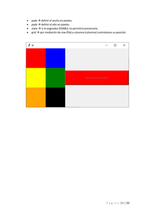 P á g i n a 13 | 88
• padx → definir el ancho en pixeles.
• pady → definir el alto en pixeles.
• state → si le asignados DISABLE no permitirá presionarlo.
• grid → por mediación de row (fila) y columna (columna) controlamos su posición.
 