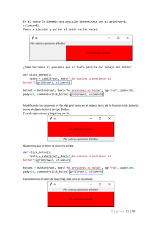 P á g i n a 15 | 88
En el texto le daremos una posición determinada con el grid(row=0,
columna=0).
Vamos a ejecutar y pulsar el botón varias veces.
¿Cómo haríamos si queremos que el texto parezca por debajo del botón?
def click_boton():
texto = Label(root, text="¡No vuelvas a presionar el
botón!").grid(row=1, column=0)
boton1 = Button(root, text="No presiones el botón", bg="red", padx=100,
pady=25, command=click_boton).grid(row=0, column=0)
Modificando las columnas y filas del grid tanto en el objeto texto de la función click_boton(),
como el objeto boton1 de tipo Button.
Cuando ejecutemos y hagamos un clic.
Queremos que el texto se muestre arriba.
def click_boton():
texto = Label(root, text="¡No vuelvas a presionar el
botón!").grid(row=0, column=0)
boton1 = Button(root, text="No presiones el botón", bg="red", padx=100,
pady=25, command=click_boton).grid(row=1, column=0)
Cambiaremos el valor de row (fila), este será el resultado:
 
