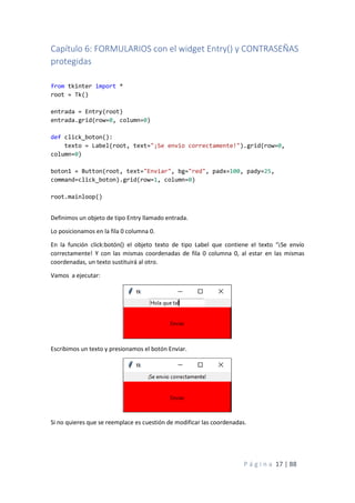P á g i n a 17 | 88
Capítulo 6: FORMULARIOS con el widget Entry() y CONTRASEÑAS
protegidas
from tkinter import *
root = Tk()
entrada = Entry(root)
entrada.grid(row=0, column=0)
def click_boton():
texto = Label(root, text="¡Se envio correctamente!").grid(row=0,
column=0)
boton1 = Button(root, text="Enviar", bg="red", padx=100, pady=25,
command=click_boton).grid(row=1, column=0)
root.mainloop()
Definimos un objeto de tipo Entry llamado entrada.
Lo posicionamos en la fila 0 columna 0.
En la función click:botón() el objeto texto de tipo Label que contiene el texto “¡Se envío
correctamente! Y con las mismas coordenadas de fila 0 columna 0, al estar en las mismas
coordenadas, un texto sustituirá al otro.
Vamos a ejecutar:
Escribimos un texto y presionamos el botón Enviar.
Si no quieres que se reemplace es cuestión de modificar las coordenadas.
 