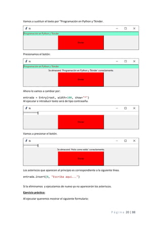P á g i n a 20 | 88
Vamos a sustituir el texto por “Programación en Python y Tkinder.
Presionamos el botón:
Ahora lo vamos a cambiar por:
entrada = Entry(root, width=100, show="*")
Al ejecutar e introducir texto será de tipo contraseña.
Vamos a presionar el botón.
Los asteriscos que aparecen al principio es correspondiente a la siguiente línea.
entrada.insert(0, "Escriba aquí...")
Si la eliminamos y ejecutamos de nuevo ya no aparecerán los asteriscos.
Ejercicio práctico:
Al ejecutar queremos mostrar el siguiente formulario:
 