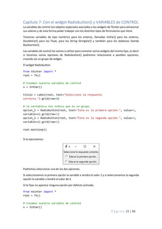 P á g i n a 22 | 88
Capítulo 7: Con el widget Radiobutton() y VARIABLES de CONTROL
La variables de control son objetos especiales asociados a los widgets de Tkinter para almacenar
sus valores y de esta forma poder trabajar con los distintos tipos de formularios que tiene.
Tenemos variables de tipo numérico para los enteros, llamadas IntVar() para los enteros,
DoubleVar() para los Float, para los String StringVar() y también para los boléanos llamda
BooleanVar().
Las variables de control las vamos a utilizar para conectar varios widgets del mismo tipo, es decir
si tenemos varias opciones de Radiobutton() podremos relacionarla a posibles opciones,
creando así un grupo de widget.
El widget Radiobutton.
from tkinter import *
root = Tk()
# Creamos nuestra variable de control
x = IntVar()
titulo = Label(root, text="Seleccione la respuesta
correcta.").grid(row=0)
# la variable=x nos indica que es un grupo.
opcion_1 = Radiobutton(root, text="Esta es la primera opción.", value=1,
variable=x).grid(row=1)
opcion_2 = Radiobutton(root, text="Esta es la segunda opción.", value=2,
variable=x).grid(row=2)
root.mainloop()
Si lo ejecutamos:
Podremos seleccionar una de las dos opciones.
Si seleccionamos la primera opción la variable x tendrá el valor 1 y si seleccionamos la segunda
opción la variable x tendrá el valor de 2.
Si te fijas no aparece ninguna opción por defecto activada.
from tkinter import *
root = Tk()
# Creamos nuestra variable de control
x = IntVar()
 